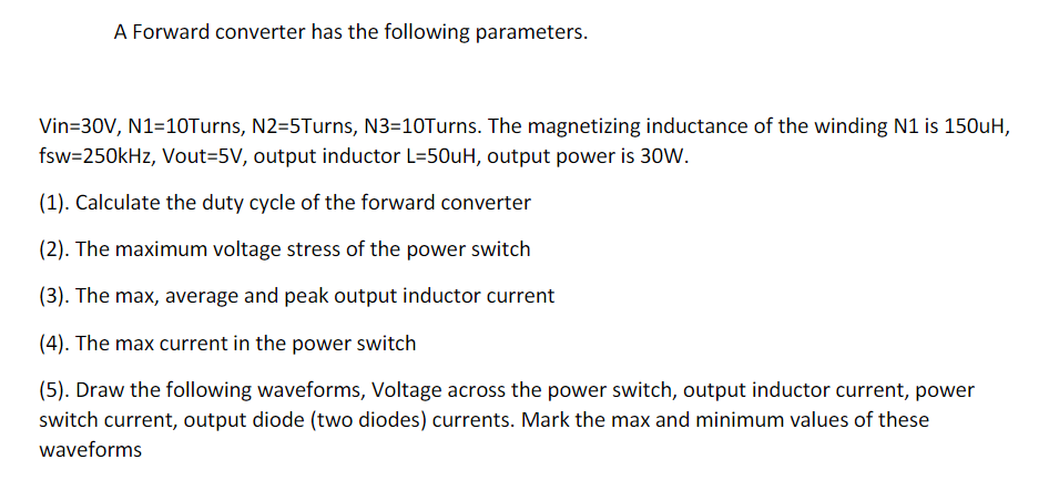 A Forward converter has the following parameters.
Vin=30V, N1=10Turns, N2=5Turns, N3-10Turns. The magnetizing inductance of the winding N1 is 150uH,
fsw=250kHz, Vout-5V, output inductor L=50uH, output power is 30W.
(1). Calculate the duty cycle of the forward converter
(2). The maximum voltage stress of the power switch
(3). The max, average and peak output inductor current
(4). The max current in the power switch
(5). Draw the following waveforms, Voltage across the power switch, output inductor current, power
switch current, output diode (two diodes) currents. Mark the max and minimum values of these
waveforms