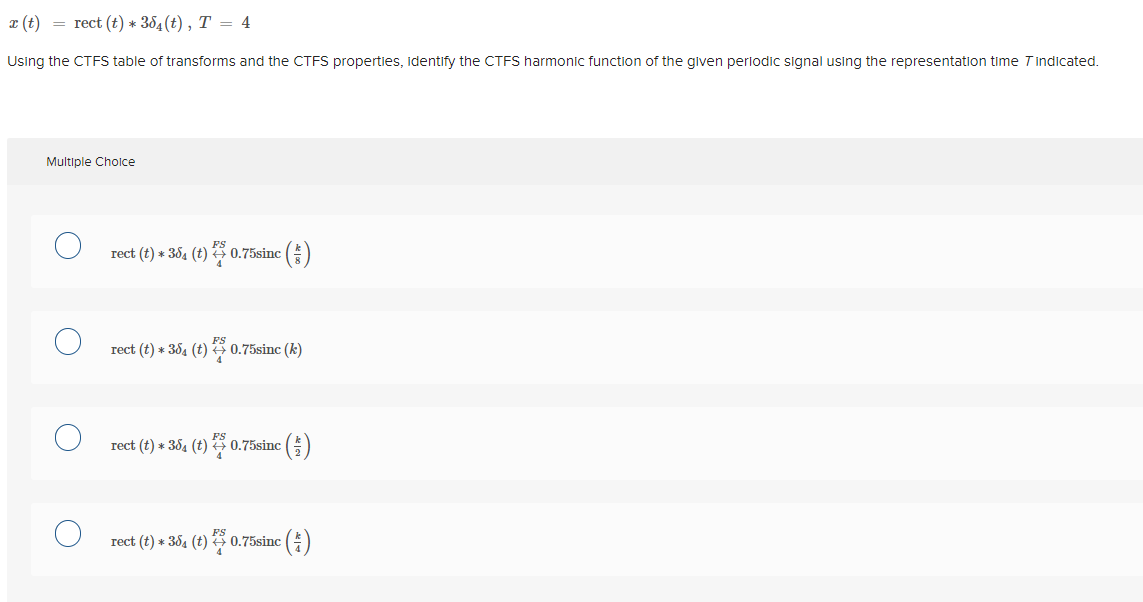 x (t) = rect (t) * 384(t) , T = 4
Using the CTFS table of transforms and the CTFS properties, identify the CTFS harmonic function of the given periodic signal using the representation time Tindicated.
Multiple Cholce
rect (t) * 364 (t) G 0.75sinc ()
FS
rect (t) * 384 (t) 0.75sinc (k)
rect (t) * 354 (t) 0.75sinc ()
rect (t) * 384 (t) 0.75sinc ()
