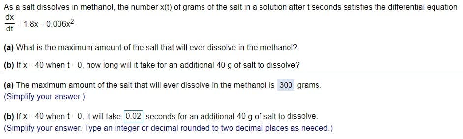 As a salt dissolves in methanol, the number x(t) of grams of the salt in a solution after t seconds satisfies the differential equation
dx
= 1.8x – 0.006x2.
dt
(a) What is the maximum amount of the salt that will ever dissolve in the methanol?
(b) If x = 40 when t= 0, how long will it take for an additional 40 g of salt to dissolve?
(a) The maximum amount of the salt that will ever dissolve in the methanol is 300 grams.
(Simplify your answer.)
(b) If x = 40 when t= 0, it will take 0.02 seconds for an additional 40 g of salt to dissolve.
(Simplify your answer. Type an integer or decimal rounded to two decimal places as needed.)
