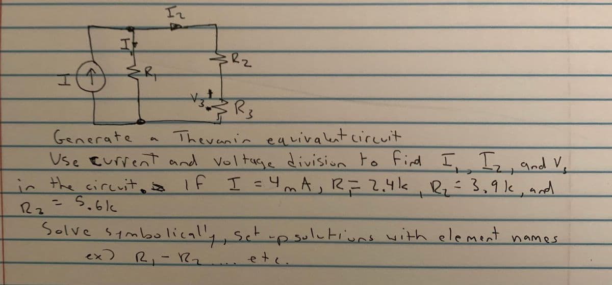 In
自
Theranin equivalent circuit
Generate
Use Eurrent and voltuge division to find
in the circuit, If I =4mA,R=2.4k, Rz÷3,9lk, ard
I Is, and V.
13D
5.6k
Rz
Solve symbolical'y, sct w
-psulutiuns with element
names
ex)
R,-R2
etc.
