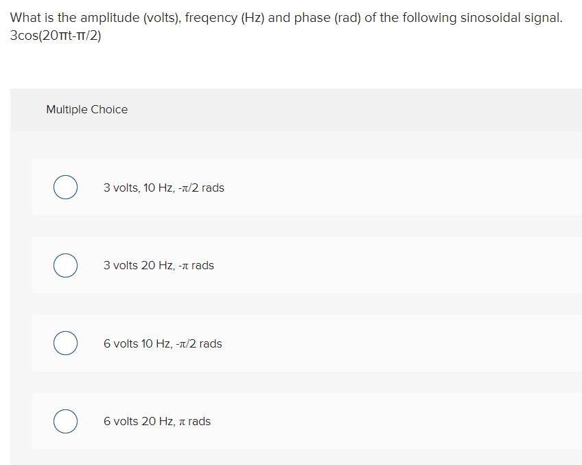 What is the amplitude (volts), freqency (Hz) and phase (rad) of the following sinosoidal signal.
3cos(20Ttt-T/2)
Multiple Choice
3 volts, 10 Hz, -t/2 rads
3 volts 20 Hz, -a rads
6 volts 10 Hz, -/2 rads
6 volts 20 Hz, 7 rads
