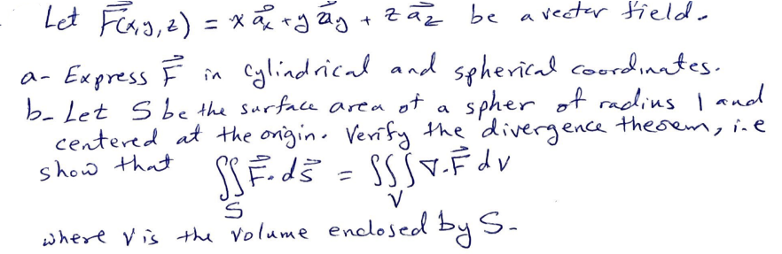 Let F(x, y, z) = x ₁² x y zy
+
zaz be
vector field.
a- Express F in Cylindrical and spherical coordinates.
b- Let S be the surface area of a spher of radins I and
centered at the origin. Verify the divergence thesem, ine
show that
SSF.d5
S S SV - F d v
S
V
where Vis the volume enclosed by S.