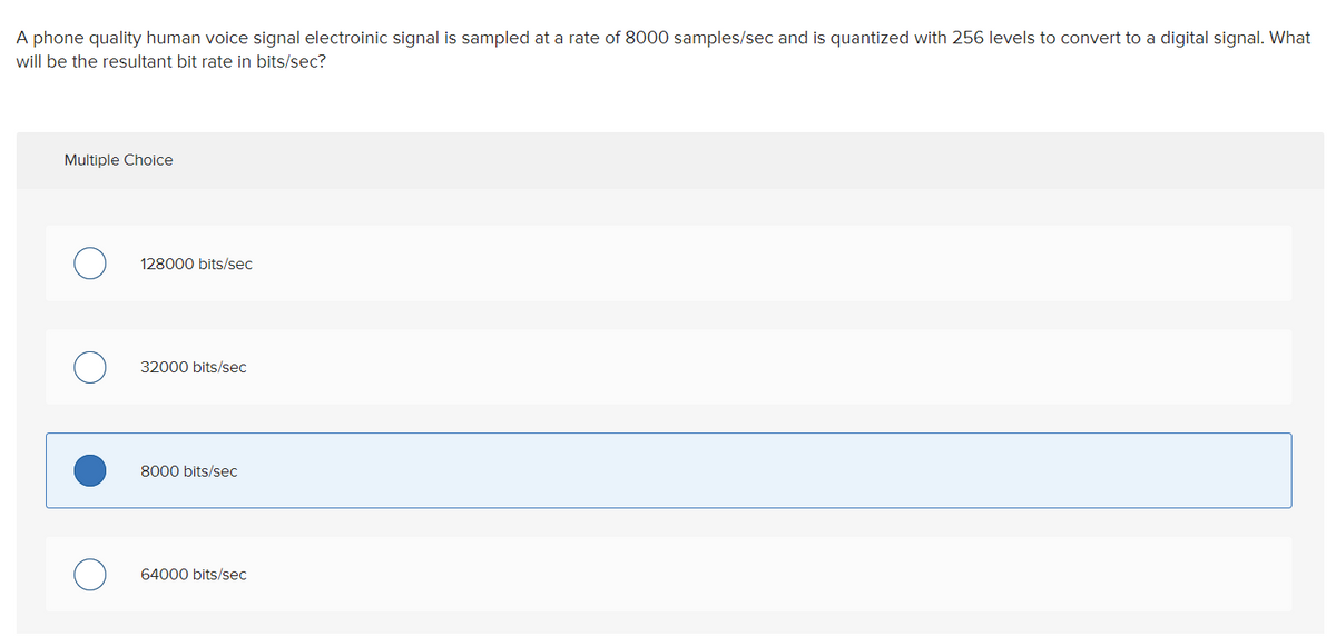 A phone quality human voice signal electroinic signal is sampled at a rate of 8000 samples/sec and is quantized with 256 levels to convert to a digital signal. What
will be the resultant bit rate in bits/sec?
Multiple Choice
128000 bits/sec
32000 bits/sec
8000 bits/sec
64000 bits/sec
