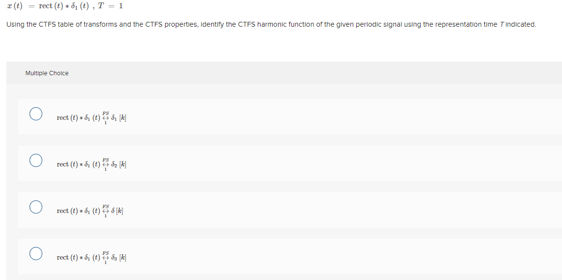 I (t) = rect (t) * 81 (t) , T = 1
Using the CTFS table of transforms and the CTFS properties, identify the CTFS harmonic function of the given periodic signal using the representation time Tindicated.
Multiple Cholce
rect (t) + 51 (t) 3 di [k]
rect (t) + 51 (t) 3 d2 [k]
rect (t) * d1 (t) 3 8 [k]
rect (t) * 51 (t) da [k]
