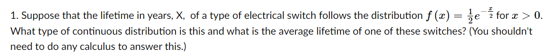 1. Suppose that the lifetime in years, X, of a type of electrical switch follows the distribution f (x) = ;e for x > 0.
What type of continuous distribution is this and what is the average lifetime of one of these switches? (You shouldn't
need to do any calculus to answer this.)
