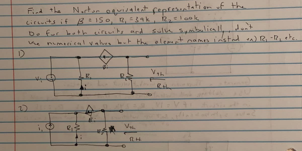 Find the
Nortor equiralent represintation uf the
circuits if B=150, R, =39k, 22look
Do for both circuits and
sulu Symbulically don't
^) R, -Rz etc.
nimerical values but the elemt names insted
1)
Rth
Bi
i,
R1
Vth
