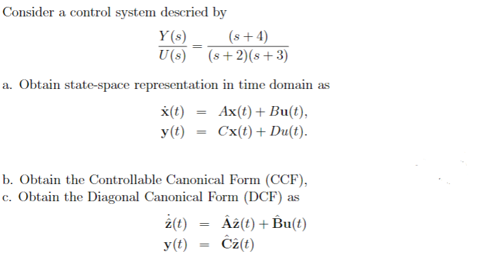 Consider a control system descried by
Y(s)
U(s)
a. Obtain state-space representation in time domain as
x(t)
Ax(t) + Bu(t),
y(t)
Cx(t) + Du(t).
=
z(t)
y (t)
(s+4)
(s+2)(s +3)
=
b. Obtain the Controllable Canonical Form (CCF),
c. Obtain the Diagonal Canonical Form (DCF) as
=
=
Az(t) + Bu(t)
Cz(t)