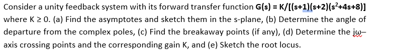 Consider a unity feedback system with its forward transfer function G(s) = K/[[s+1)(s+2)(s²+4s+8)]
where K2 0. (a) Find the asymptotes and sketch them in the s-plane, (b) Determine the angle of
departure from the complex poles, (c) Find the breakaway points (if any), (d) Determine the jw-
axis crossing points and the corresponding gain K, and (e) Sketch the root locus.
