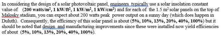 In considering the design of a solar photovoltaic panel, engineers typically use a solar insolation constant
value of (200 watts/m?, 1 kW/ft?, 1 kW/m?, 1 kW/cm²) and for each of the 1.5 m? solar panels on the top of
Malosky, stadium, you can expect about 200 watts peak power output on a sunny day (which does happen in
Duluth). Consequently, the efficiency of this solar panel is about (5%, 10%, 13%, 20%, 40%, 100%) but it
should be noted that design and manufacturing improvements since these were installed now yield efficiencies
of about (5%, 10%, 13%, 20%, 40%, 100%).
