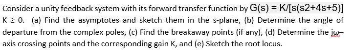 Consider a unity feedback system with its forward transfer function by G(s) = K/[s(s2+4s+5)]
K 20. (a) Find the asymptotes and sketch them in the s-plane, (b) Determine the angle of
departure from the complex poles, (c) Find the breakaway points (if any), (d) Determine the jw-
axis crossing points and the corresponding gain K, and (e) Sketch the root locus.