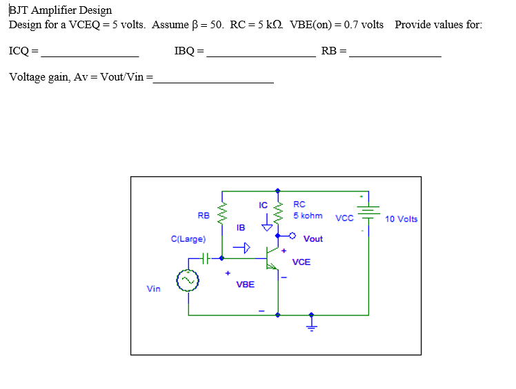 BJT Amplifier Design
Design for a VCEQ = 5 volts. Assume B = 50. RC = 5 k2 VBE(on) = 0.7 volts
Provide values for:
ICQ =
IBQ =
RB =
Voltage gain, Av= Vout/Vin =
IC
RC
RB
5 kohm
10 Volts
IB
C(Large)
Vout
VCE
+
VBE
Vin
