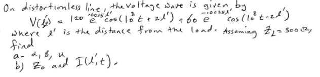 On distortionless line, the voltage wave is given by
12010025 Los (10 t +21²) + 60 e
-100251
Ve
6
" Cos (10² taze)
where I' is the distance from the load. Assuming Z₁₂=3005²,
find
a- 2, B, u
b) Zo and Illit).