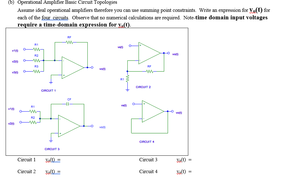 (b) Operational Amplifier Basic Circuit Topologies
Assume ideal operational amplifiers therefore you can use summing point constraints. Write an expression for Vo(t) for
each of the four circuits. Observe that no numerical calculations are required. Note-time domain input voltages
require a time-domain expression for y.(t).
RF
R1
vs(t)
v1(t)
ww-
volt)
R2
v2(t)
R3
RF
vo(t)
v3(t)
R1
CIRCUIT 2
CIRCUIT 1
CF
vs(t)
R1
v1(t)
volt)
R2
v2(1)
volt)
CIRCUIT 4
CIRCUIT 3
Circuit 1
Velt) =
Circuit 3
Ka(t)
Circuit 2
Circuit 4
V(t)
