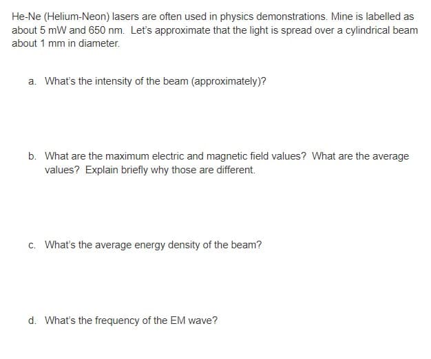 He-Ne (Helium-Neon) lasers are often used in physics demonstrations. Mine is labelled as
about 5 mW and 650 nm. Let's approximate that the light is spread over a cylindrical beam
about 1 mm in diameter.
a. What's the intensity of the beam (approximately)?
b. What are the maximum electric and magnetic field values? What are the average
values? Explain briefly why those are different.
c. What's the average energy density of the beam?
d. What's the frequency of the EM wave?
