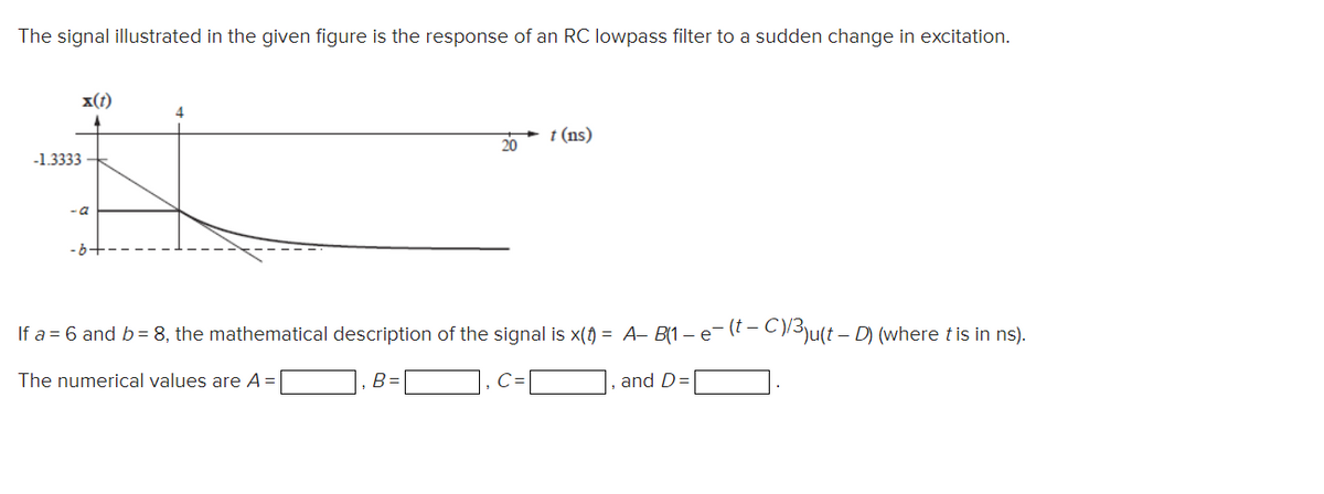 The signal illustrated in the given figure is the response of an RC lowpass filter to a sudden change in excitation.
x(t)
4.
t (ns)
20
-1.3333
- a
-b-
If a = 6 and b= 8, the mathematical description of the signal is x() = A– B(1 – e- (? - C)3\u(t – D) (where t is in ns).
The numerical values are A =
B=
and D=
