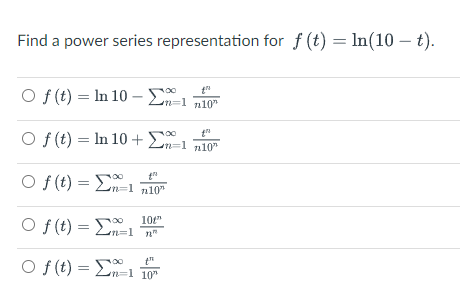 Find a power series representation for f (t) = In(10 – t).
O f (t) = In 10 –- E
Ln=1 n10"
O f (t) = In 10 + E a
n10"
O f (t) = Ln=1 n10"
00
O f (t) =
10t"
n%=1 n"
O f (t) = En=1 10
00
t"
