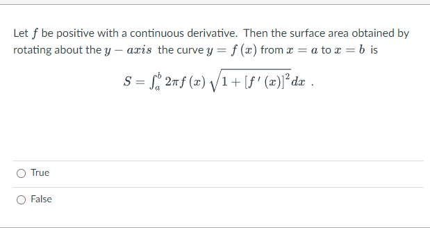 Let f be positive with a continuous derivative. Then the surface area obtained by
rotating about the y – axis the curve y = f (x) from x = a to r = b is
S = , 27f (x) /1+ [f' (x)]² dx .
O True
False
