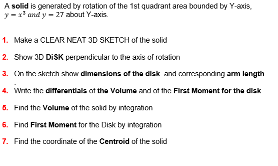 A solid is generated by rotation of the 1st quadrant area bounded by Y-axis,
y = x³ and y = 27 about Y-axis.
1. Make a CLEAR NEAT 3D SKETCH of the solid
2. Show 3D DISK perpendicular to the axis of rotation
3. On the sketch show dimensions of the disk and corresponding arm length
4. Write the differentials of the Volume and of the First Moment for the disk
5. Find the Volume of the solid by integration
6. Find First Moment for the Disk by integration
7. Find the coordinate of the Centroid of the solid
