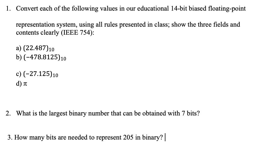 1. Convert each of the following values in our educational 14-bit biased floating-point
representation system, using all rules presented in class; show the three fields and
contents clearly (IEEE 754):
a) (22.487)10
b) (-478.8125)10
c) (-27.125)10
d) T
2. What is the largest binary number that can be obtained with 7 bits?
3. How many bits are needed to represent 205 in binary?
