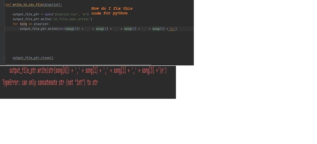 def write to csv_file(playlist):
How do I fix this
output_file_ptr = open("playlist.csv", "w") code for python
output_file_ptr.write('id, Title, year, artist')
for song in playlist:
output_file_ptr.write(str(song[0]) + , + song[1] +
+ song[2] +
+ song[3] +\n)
output file_ptr.close ()
www wa wa
Dutpit,file, tr.mnite(str song(0) + ',' + songl1] + ,"
sangl2] + '," + smgl5] + \n')
TypeEnror: can only concatenate str (not "int") to str
