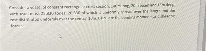 Consider a vessel of constant rectangular cross section, 140m long, 20m beam and 13m deep,
with total mass 25,830 tones, 20,830 of which is uniformly spread over the length and the
rest distributed uniformly over the central 10m. Calculate the bending moments and shearing
forces.
