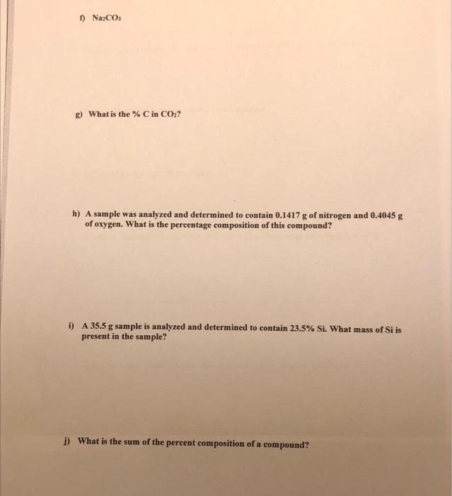 O NazCOs
g) What is the % C in CO:?
h) A sample was analyzed and determined to contain 0.1417 g of nitrogen and 0.4045 g
of oxygen. What is the percentage composition of this compound?
i) A 35.5 g sample is analyzed and determined to contain 23.5% Si. What mass of Si is
present in the sample?
j) What is the sum of the percent composition of a compound?
