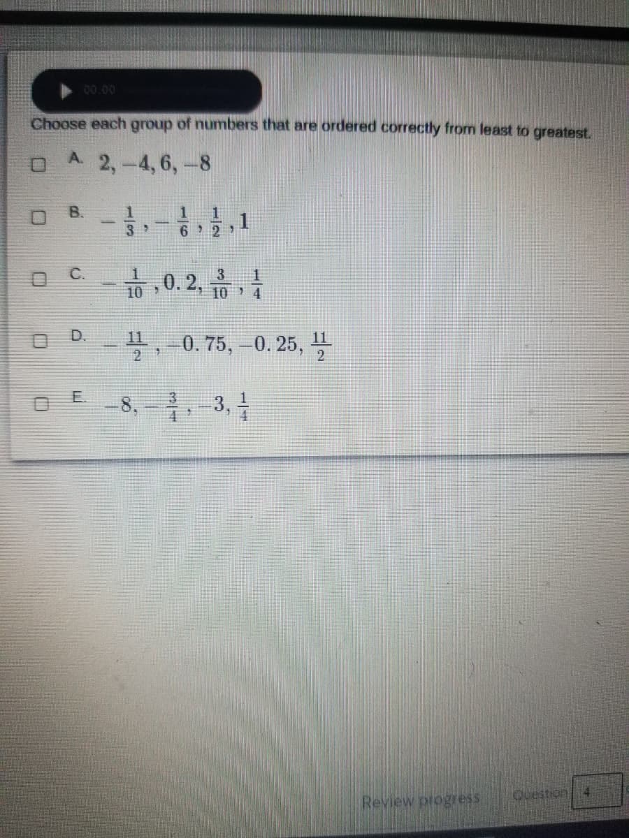 00.00
Choose each group of numbers that are ordered correctly from least to greatest.
A. 2,-4,6,-8
B.
6 2 )
0.2,
3
10 4
O D-,
11
-0.75,-0. 25, I
-8, -,-3,
E.
Question
4.
Review progress
C.
