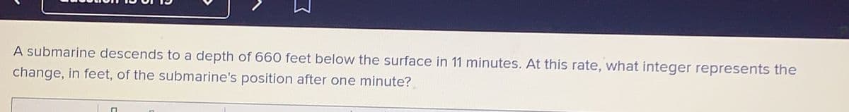 A submarine descends to a depth of 660 feet below the surface in 11 minutes. At this rate, what integer represents the
change, in feet, of the submarine's position after one minute?
