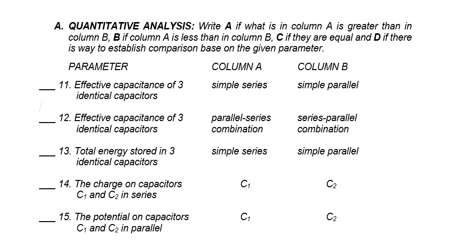 A. QUANTITATIVE ANALYSIS: Write A if what is in column A is greater than in
column B, B if column A is less than in column B, C if they are equal and D if there
is way to establish comparison base on the given parameter.
PARAMETER
COLUMN A
COLUMN B
11. Effective capacitance of 3
identical capacitors
simple series
simple parallel
12. Effective capacitance of 3
identical capacitors
parallel-series
combination
series-parallel
combination
simple series
13. Total energy stored in 3
identical capacitors
simple parallel
C2
14. The charge on capacitors
C; and C2 in series
15. The potential on capacitors
C; and C2 in parallel
C1
C2
