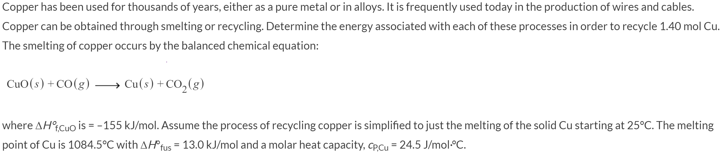 Copper has been used for thousands of years, either as a pure metal or in alloys. It is frequently used today in the production of wires and cables.
Copper can be obtained through smelting or recycling. Determine the energy associated with each of these processes in order to recycle 1.40 mol Cu.
The smelting of copper occurs by the balanced chemical equation:
CuO(s) +CO(g) →
Cu(s) +CO,(g)
where AHtCuo is = - 155 kJ/mol. Assume the process of recycling copper is simplified to just the melting of the solid Cu starting at 25°C. The melting
point of Cu is 1084.5°C with AH®fus = 13.0 kJ/mol and a molar heat capacity, CPCU = 24.5 J/mol:°C.
