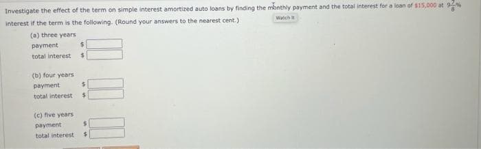 Investigate the effect of the term on simple interest amortized auto loans by finding the monthly payment and the total interest for a loan of $15,000 at 92
interest if the term is the following. (Round your answers to the nearest cent.)
Watch t
(a) three years
payment
total interest s
(b) four years
payment
total interest
$
$
(c) five years
payment
$
total interest $