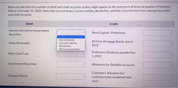 Below are the titles of a number of debit and credit accounts as they might appear on the statement of financial position of Hayduke
ASA as of October 31, 2022. Select the Current Asset, Current Liability, Borderline, and Not a Current Item from among these debit
and credit accounts.
Debit
Interest Accrued on Government
Securities
Notes Receivable
Petty Cash Fund
Government Securities
Treasury Shares
Current Asset
Current Liability
Borderline
Not a Current Item
Credit
Share Capital-Preference
6% First Mortgage Bonds, due in
2029
Preference Dividend, payable Nov.
1,2022
Allowance for Doubtful Accounts
Customers' Advances (on
contracts to be completed next
year)