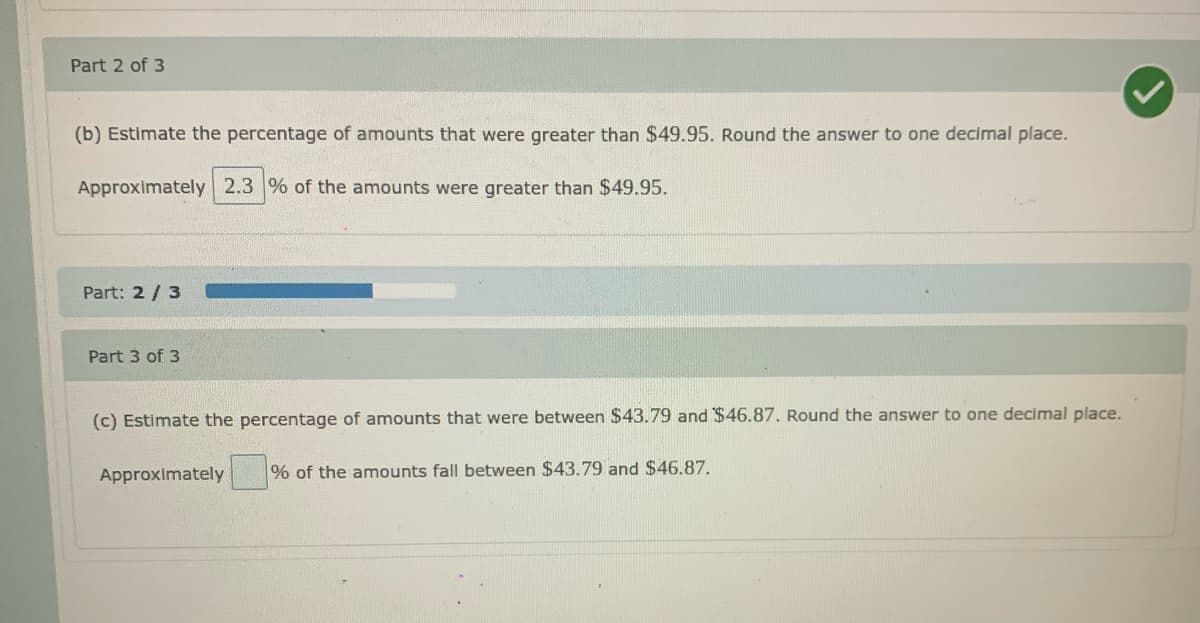 Part 2 of 3
(b) Estimate the percentage of amounts that were greater than $49.95. Round the answer to one decimal place.
Approximately 2.3 % of the amounts were greater than $49.95.
Part: 2 /3
Part 3 of 3
(c) Estimate the percentage of amounts that were between $43.79 and $46.87. Round the answer to one decimal place.
Approximately
% of the amounts fall between $43.79 and $46.87.
