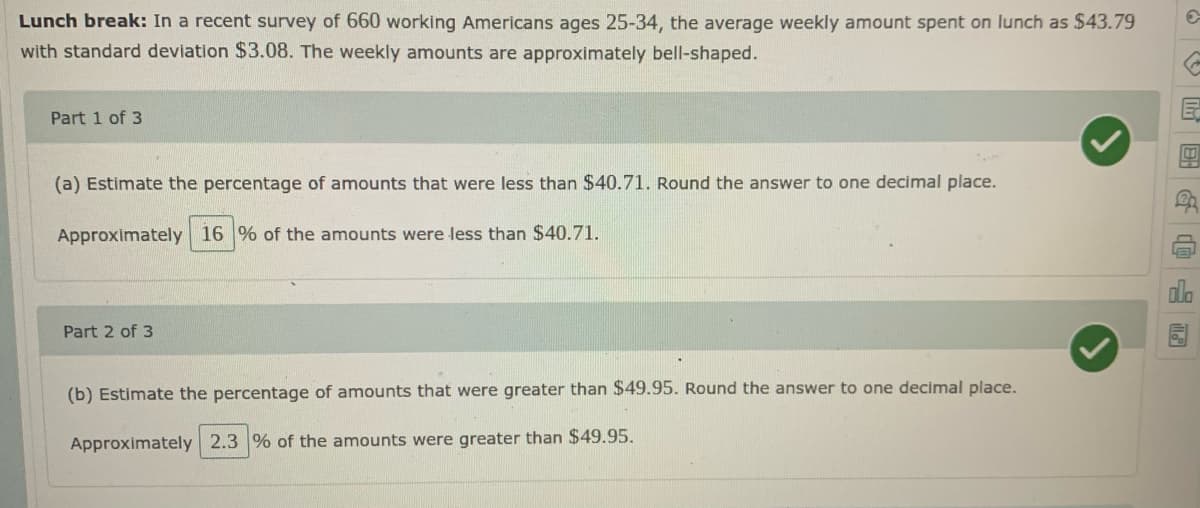 Lunch break: In a recent survey of 660 working Americans ages 25-34, the average weekly amount spent on lunch as $43.79
with standard deviation $3.08. The weekly amounts are approximately bell-shaped.
Part 1 of 3
(a) Estimate the percentage of amounts that were less than $40.71. Round the answer to one decimal place.
Approximately 16 % of the amounts were less than $40.71.
Part 2 of 3
(b) Estimate the percentage of amounts that were greater than $49.95. Round the answer to one decimal place.
Approximately 2.3 % of the amounts were greater than $49.95.
|區回G@ 画
