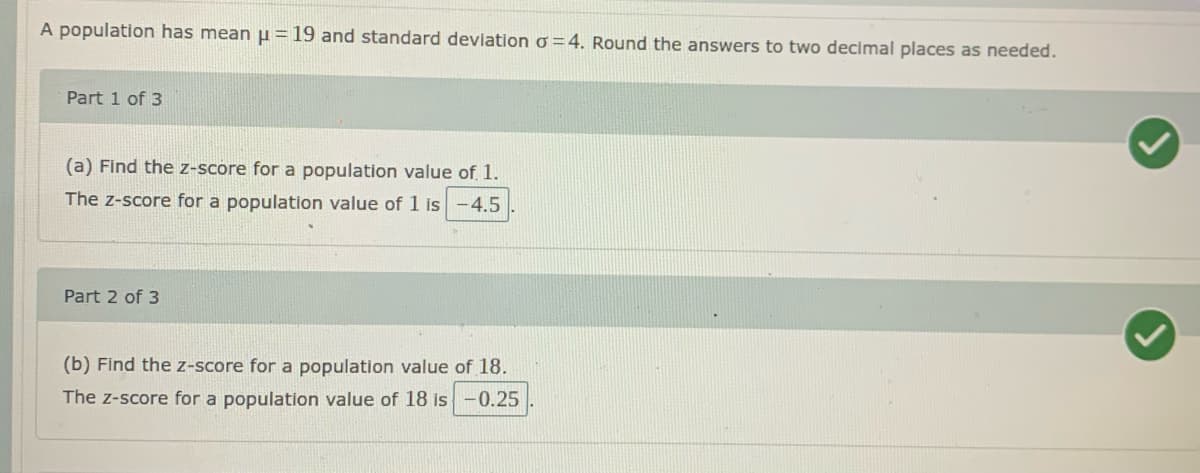 A population has meanµ=19 and standard deviation o =4. Round the answers to two decimal places as needed.
Part 1 of 3
(a) Find the z-score for a population value of 1.
The z-score for a population value of 1 is-4.5
Part 2 of 3
(b) Find the z-score for a population value of 18.
The z-score for a population value of 18 is-0.25
