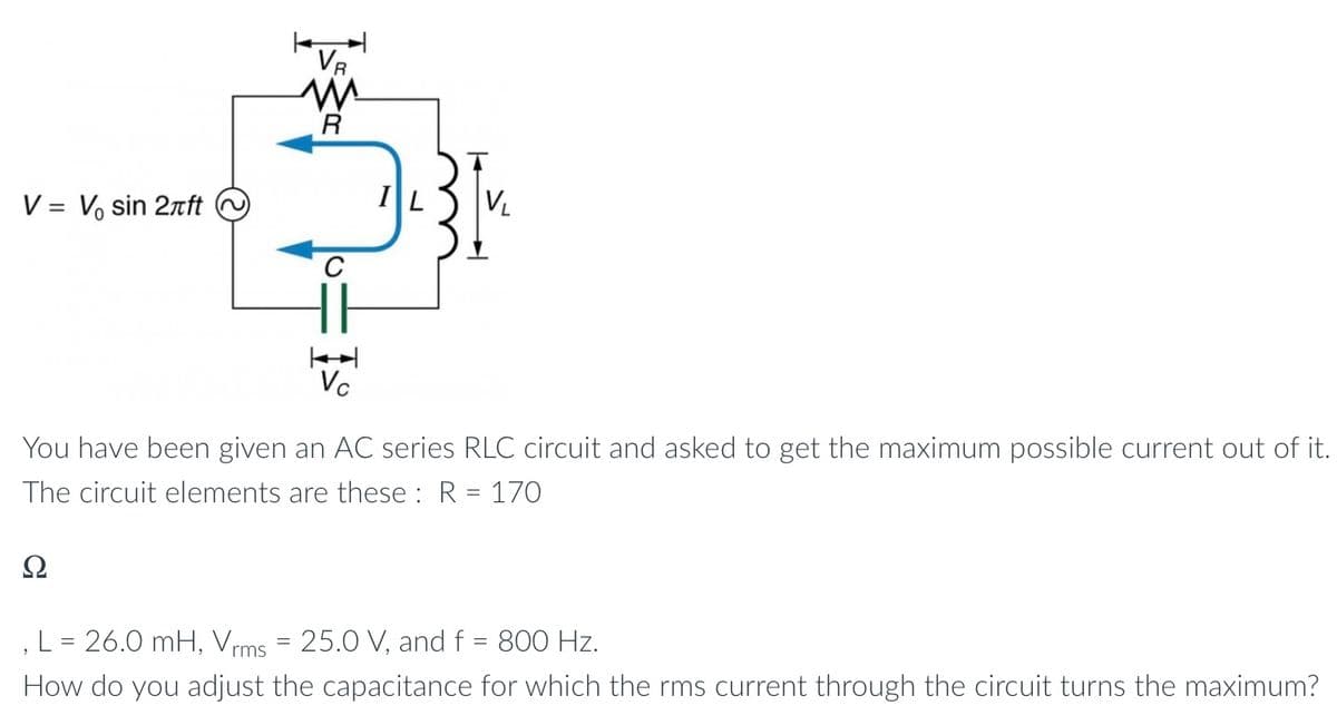 V = V₂ sin 2лft
VR
M
R
Ω
IL
V₁
Vc
You have been given an AC series RLC circuit and asked to get the maximum possible current out of it.
The circuit elements are these : R = 170
L = 26.0 mH, Vrms = 25.0 V, and f = 800 Hz.
How do you adjust the capacitance for which the rms current through the circuit turns the maximum?