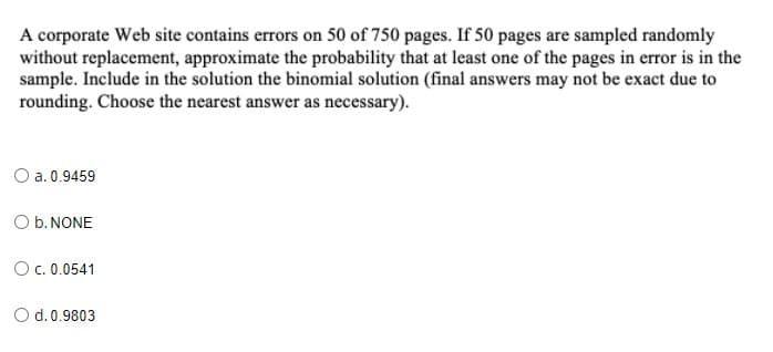 A corporate Web site contains errors on 50 of 750 pages. If 50 pages are sampled randomly
without replacement, approximate the probability that at least one of the pages in error is in the
sample. Include in the solution the binomial solution (final answers may not be exact due to
rounding. Choose the nearest answer as necessary).
O a. 0.9459
O b. NONE
O c. 0.0541
O d.0.9803
