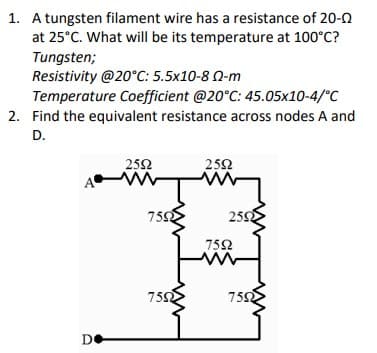 1. A tungsten filament wire has a resistance of 20-0
at 25°C. What will be its temperature at 100°C?
Tungsten;
Resistivity @20°C: 5.5x10-8 0-m
Temperature Coefficient @20°C: 45.05x10-4/°C
2. Find the equivalent resistance across nodes A and
D.
252
252
7592
2592
752
750
750
DO
