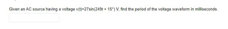 Given an AC source having a voltage v(t)=27sin(249t + 15°) V, find the period of the voltage waveform in milliseconds.
