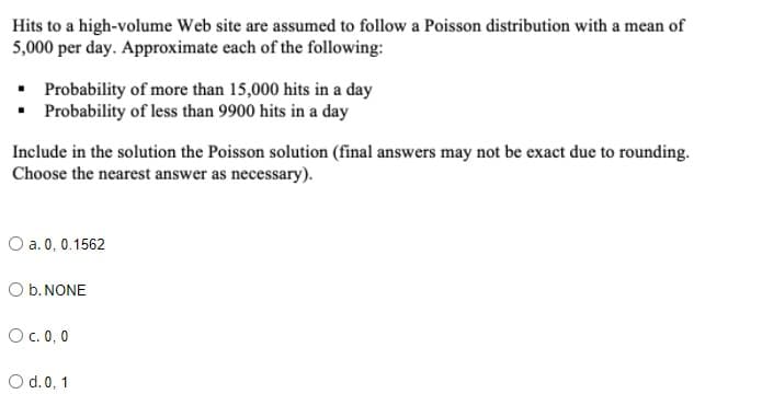 Hits to a high-volume Web site are assumed to follow a Poisson distribution with a mean of
5,000 per day. Approximate each of the following:
• Probability of more than 15,000 hits in a day
• Probability of less than 9900 hits in a day
Include in the solution the Poisson solution (final answers may not be exact due to rounding.
Choose the nearest answer as necessary).
O a. 0, 0.1562
O b. NONE
O c. 0,0
O d.0, 1
