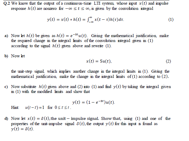 Q.2 We know that the output of a continuo us-time LTI system, whose imput x(t) and impukse
response h(t) are nonzero for -o st so, is given by the convohution integral
y(t) = x(t) * h(t) = L x(t – t)h(t)dr.
(1)
a) Now kt h(t) be given as h(t) = e-st u(t). Giving the mathematical justification make
the required change in the integral limits of the convohution integral given in (1)
according to the signal h(t) given above and rewrite (1).
b) Now kt
x(t) = 5u(t),
the unit-step signal which implies another change in the integral limits in (1). Giving the
mathematical justification, make the change in the integral limits of (1) according to (2).
c) Now substitute h(t) given above and (2) into (1) and find y(t) by taking the integral given
in (1) with the modified limits and show that
y(t) = (1– e-5t)u(t).
Hint: u(t -t) =1 for 0STSt.
d) Now let x(t) = 8 (t), the unit – impulse signal. Show that, using (1) and one of the
properties of the unit-impulse signal 8(t), the output y(t) for this input is found as
y(t) = 8(t).
