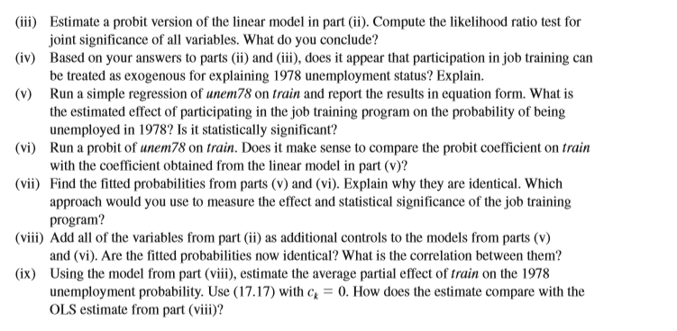 (iii) Estimate a probit version of the linear model in part (ii). Compute the likelihood ratio test for
joint significance of all variables. What do you conclude?
(iv) Based on your answers to parts (ii) and (iii), does it appear that participation in job training can
be treated as exogenous for explaining 1978 unemployment status? Explain.
(v) Run a simple regression of unem78 on train and report the results in equation form. What is
the estimated effect of participating in the job training program on the probability of being
unemployed in 1978? Is it statistically significant?
(vi) Run a probit of unem78 on train. Does it make sense to compare the probit coefficient on train
with the coefficient obtained from the linear model in part (v)?
(vii) Find the fitted probabilities from parts (v) and (vi). Explain why they are identical. Which
approach would you use to measure the effect and statistical significance of the job training
program?
(viii) Add all of the variables from part (ii) as additional controls to the models from parts (v)
and (vi). Are the fitted probabilities now identical? What is the correlation between them?
(ix) Using the model from part (viii), estimate the average partial effect of train on the 1978
unemployment probability. Use (17.17) with c, = 0. How does the estimate compare with the
OLS estimate from part (viii)?
