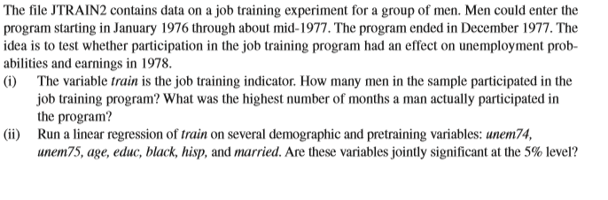 The file JTRAIN2 contains data on a job training experiment for a group of men. Men could enter the
program starting in January 1976 through about mid-1977. The program ended in December 1977. The
idea is to test whether participation in the job training program had an effect on unemployment prob-
abilities and earnings in 1978.
|(i) The variable train is the job training indicator. How many men in the sample participated in the
job training program? What was the highest number of months a man actually participated in
the program?
|(ii) Run a linear regression of train on several demographic and pretraining variables: unem74,
unem75, age, educ, black, hisp, and married. Are these variables jointly significant at the 5% level?
