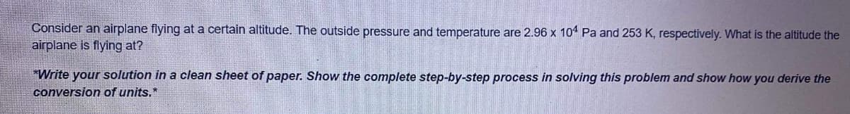 Consider an airplane flying at a certain altitude. The outside pressure and temperature are 2.96 x 101 Pa and 253 K, respectively. What is the altitude the
airplane is flying at?
*Write your solution in a clean sheet of paper. Show the complete step-by-step process in solving this problem and show how you derive the
conversion of units.*
