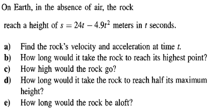 On Earth, in the absence of air, the rock
reach a height of s = 24t – 4.91² meters in t seconds.
a) Find the rock's velocity and acceleration at time t.
b) How long would it take the rock to reach its highest point?
c) How high would the rock go?
d) How long would it take the rock to reach half its maximum
height?
e) How long would the rock be aloft?
