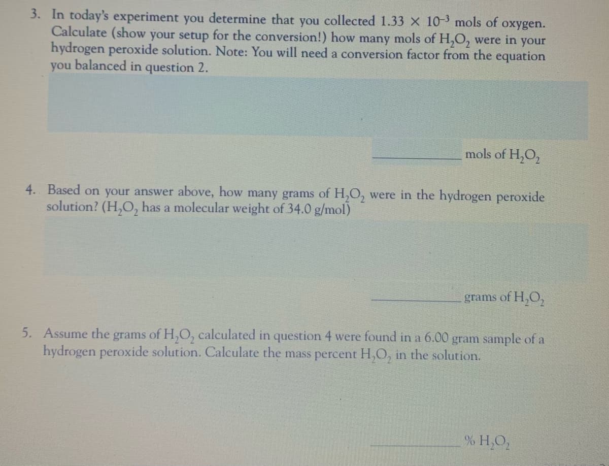 3. In today's experiment you determine that you collected 1.33 X 10-3 mols of
Calculate (show your setup for the conversion!) how many mols of H,O, were in your
hydrogen peroxide solution. Note: You will need a conversion factor from the equation
you balanced in question 2.
охygen.
mols of H,O,
4. Based on your answer above, how many grams of H,0, were in the hydrogen peroxide
solution? (H,O, has a molecular weight of 34.0 g/mol)
grams of H,O,
5. Assume the grams of H,O, calculated in question 4 were found in a 6.00 gram sample of a
hydrogen peroxide solution. Calculate the mass percent H,O, in the solution.
% H,O,
