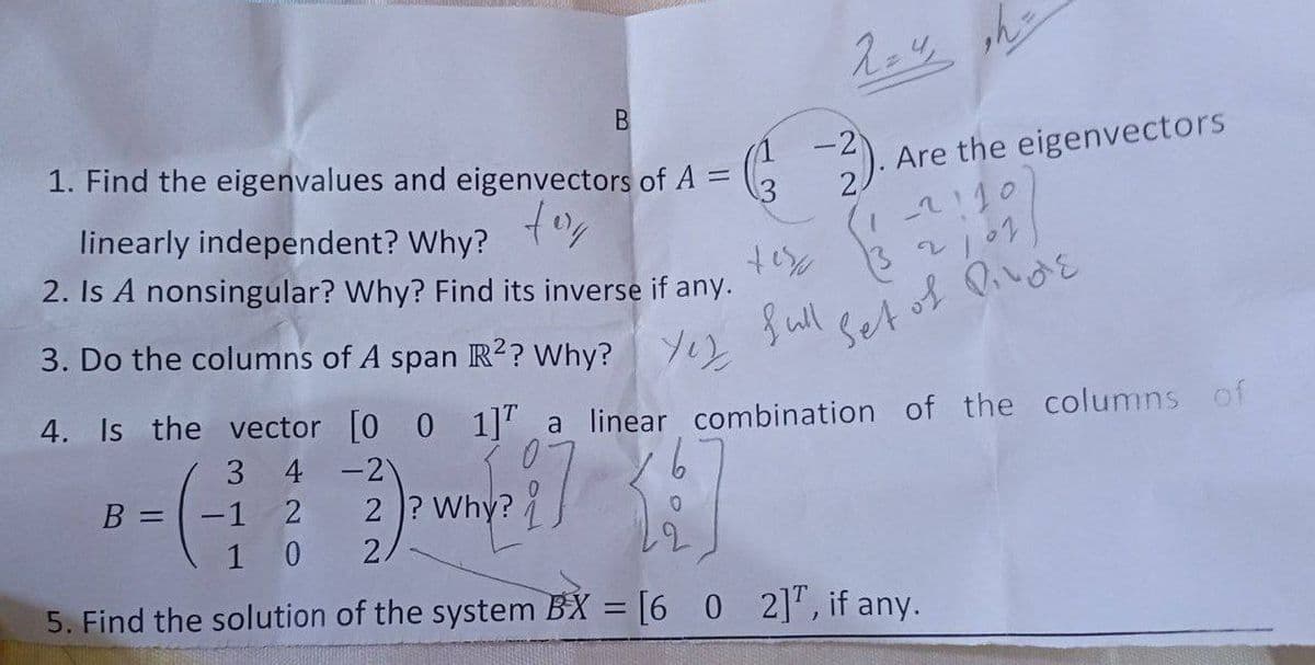 1. Find the eigenvalues and eigenvectors of A =
-2
Are the eigenvectors
2.
tor
linearly independent? Why?
1-2!10
2. Is A nonsingular? Why? Find its inverse if any.
3. Do the columns of A span R?? Why?
S ull
Setof Qivaを
4. Is the vector [0 0 1]T a linear combination of the columns of
3 4 -2
B =
-1
2 ? Why?
1
2.
5. Find the solution of the system BX = [6 0 2]', if any.
