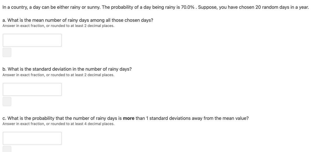 In a country, a day can be either rainy or sunny. The probability of a day being rainy is 70.0% . Suppose, you have chosen 20 random days in a year.
a. What is the mean number of rainy days among all those chosen days?
Answer in exact fraction, or rounded to at least 2 decimal places.
b. What is the standard deviation in the number of rainy days?
Answer in exact fraction, or rounded to at least 2 decimal places.
c. What is the probability that the number of rainy days is more than 1 standard deviations away from the mean value?
Answer in exact fraction, or rounded to at least 4 decimal places.
