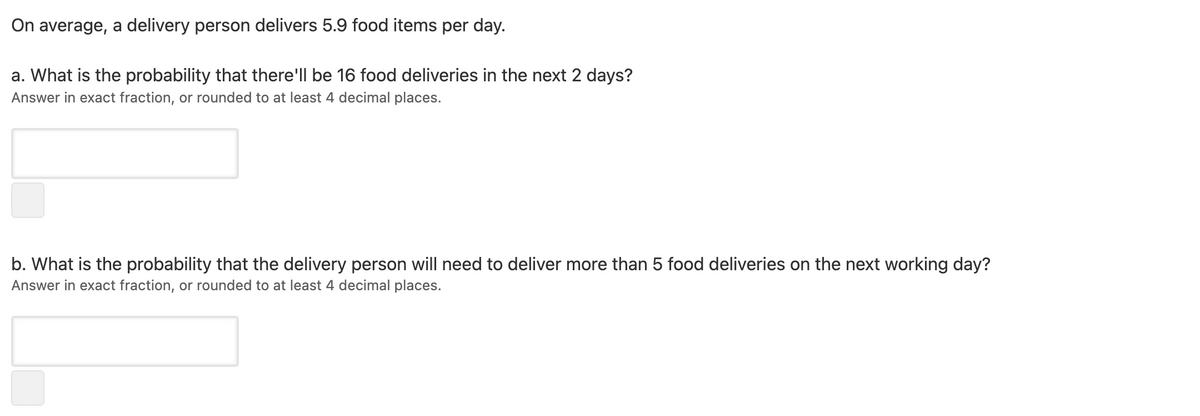 On average, a delivery person delivers 5.9 food items per day.
a. What is the probability that there'll be 16 food deliveries in the next 2 days?
Answer in exact fraction, or rounded to at least 4 decimal places.
b. What is the probability that the delivery person will need to deliver more than 5 food deliveries on the next working day?
Answer in exact fraction, or rounded to at least 4 decimal places.
