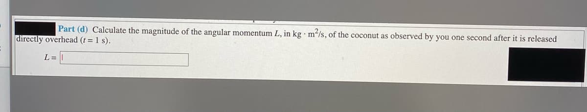 Part (d) Calculate the magnitude of the angular momentum L, in kg · m²/s, of the coconut as observed by you one second after it is released
directly overhead (t = 1 s).
L =
